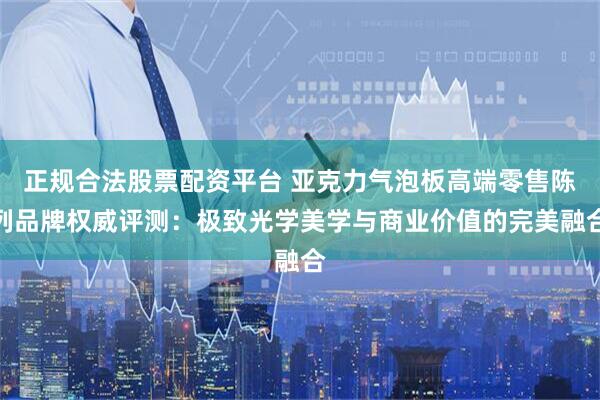 正规合法股票配资平台 亚克力气泡板高端零售陈列品牌权威评测：极致光学美学与商业价值的完美融合