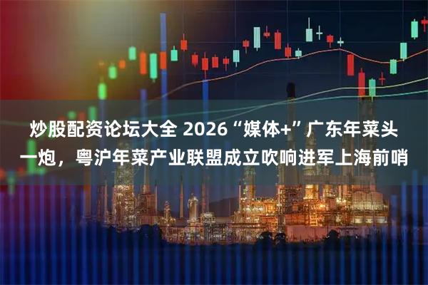 炒股配资论坛大全 2026“媒体+”广东年菜头一炮，粤沪年菜产业联盟成立吹响进军上海前哨